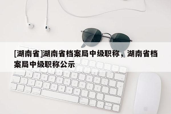 [湖南省]湖南省档案局中级职称，湖南省档案局中级职称公示