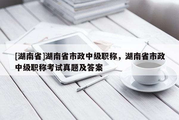 [湖南省]湖南省市政中级职称，湖南省市政中级职称考试真题及答案