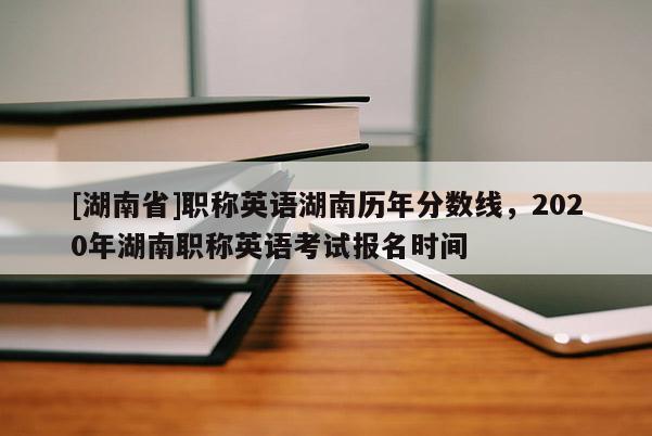 [湖南省]职称英语湖南历年分数线，2020年湖南职称英语考试报名时间
