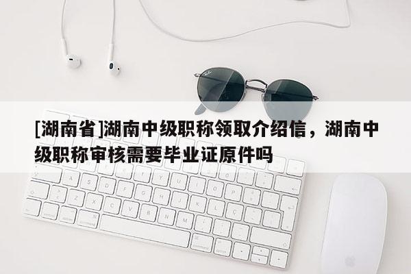 [湖南省]湖南中级职称领取介绍信，湖南中级职称审核需要毕业证原件吗