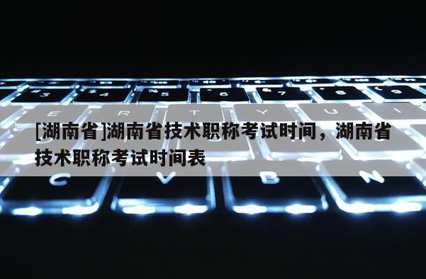 [湖南省]湖南省技术职称考试时间，湖南省技术职称考试时间表