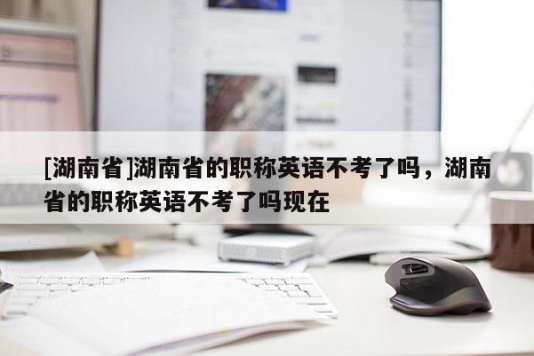 [湖南省]湖南省的职称英语不考了吗，湖南省的职称英语不考了吗现在