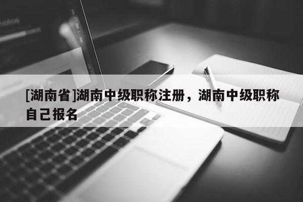 [湖南省]湖南中级职称注册，湖南中级职称自己报名