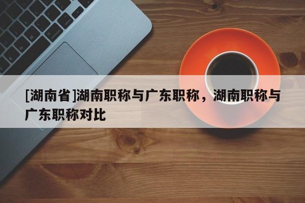 [湖南省]湖南职称与广东职称，湖南职称与广东职称对比
