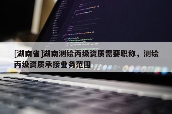 [湖南省]湖南测绘丙级资质需要职称，测绘丙级资质承接业务范围