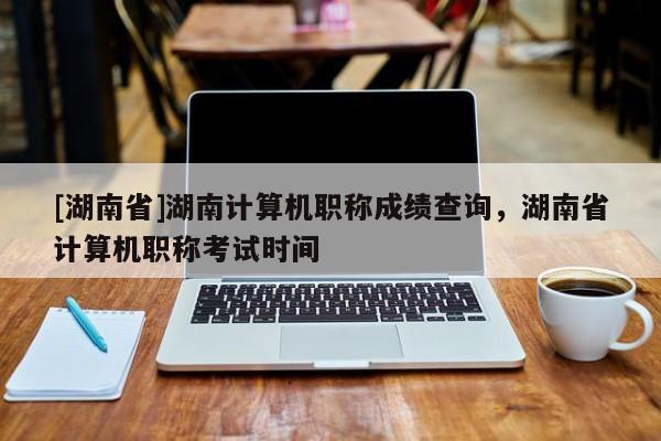 [湖南省]湖南计算机职称成绩查询，湖南省计算机职称考试时间