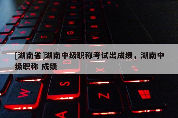 [湖南省]湖南中级职称考试出成绩，湖南中级职称 成绩