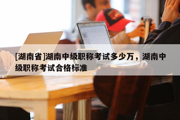 [湖南省]湖南中级职称考试多少万，湖南中级职称考试合格标准