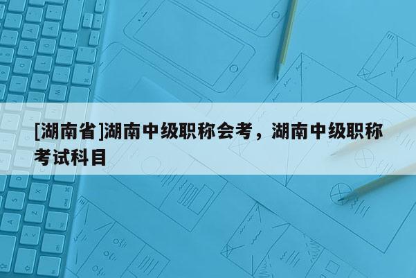 [湖南省]湖南中级职称会考，湖南中级职称考试科目