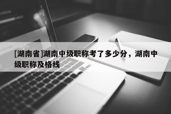 [湖南省]湖南中级职称考了多少分，湖南中级职称及格线