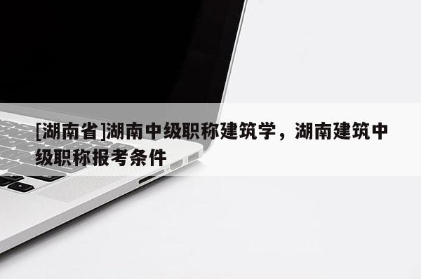 [湖南省]湖南中级职称建筑学，湖南建筑中级职称报考条件
