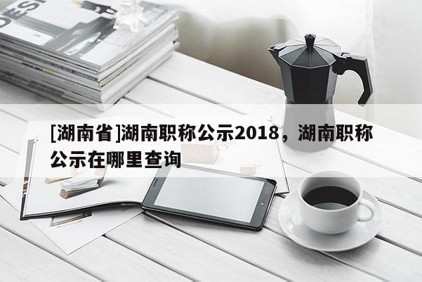 [湖南省]湖南职称公示2018，湖南职称公示在哪里查询
