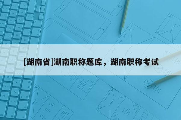 [湖南省]湖南职称题库，湖南职称考试