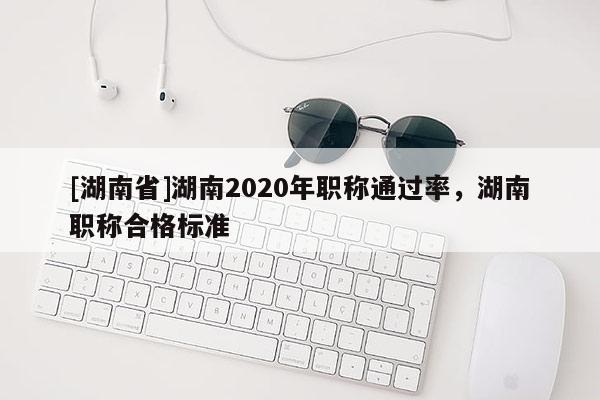 [湖南省]湖南2020年职称通过率，湖南职称合格标准
