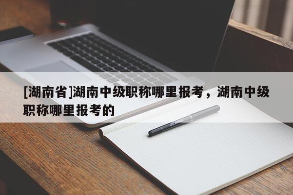 [湖南省]湖南中级职称哪里报考，湖南中级职称哪里报考的