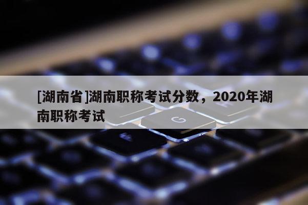 [湖南省]湖南职称考试分数，2020年湖南职称考试
