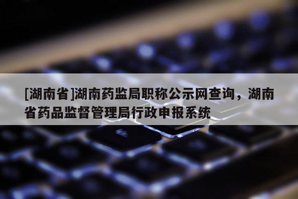 [湖南省]湖南药监局职称公示网查询，湖南省药品监督管理局行政申报系统
