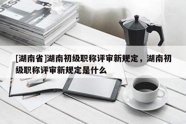 [湖南省]湖南初级职称评审新规定，湖南初级职称评审新规定是什么