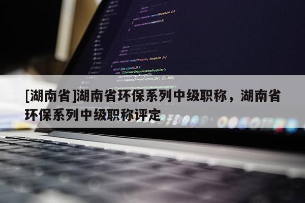 [湖南省]湖南省环保系列中级职称，湖南省环保系列中级职称评定