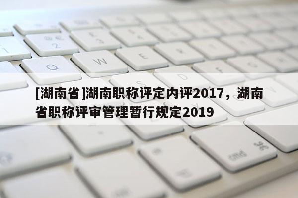 [湖南省]湖南职称评定内评2017，湖南省职称评审管理暂行规定2019