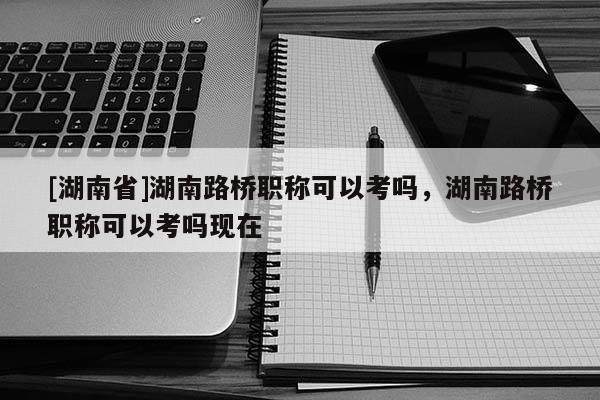 [湖南省]湖南路桥职称可以考吗，湖南路桥职称可以考吗现在