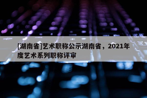 [湖南省]艺术职称公示湖南省，2021年度艺术系列职称评审