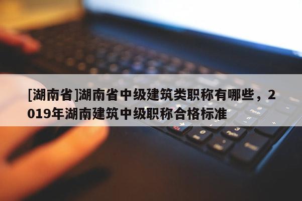 [湖南省]湖南省中级建筑类职称有哪些，2019年湖南建筑中级职称合格标准