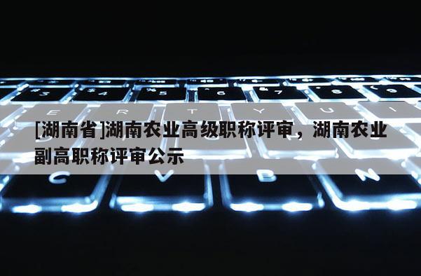 [湖南省]湖南农业高级职称评审，湖南农业副高职称评审公示