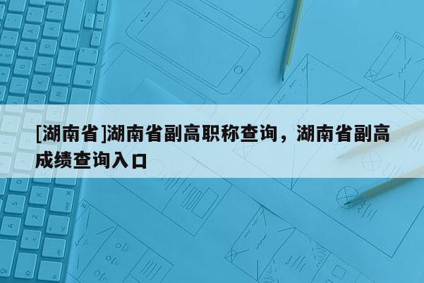 [湖南省]湖南省副高职称查询，湖南省副高成绩查询入口