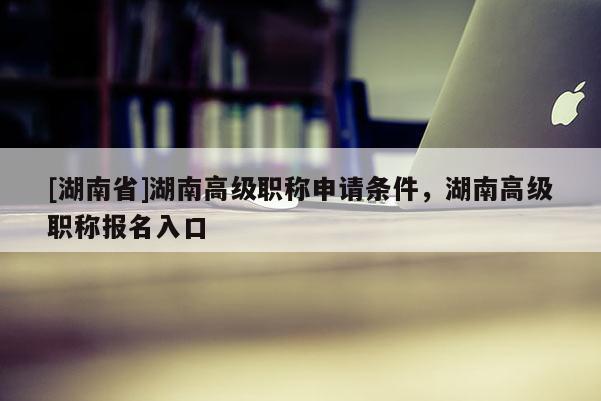 [湖南省]湖南高级职称申请条件，湖南高级职称报名入口
