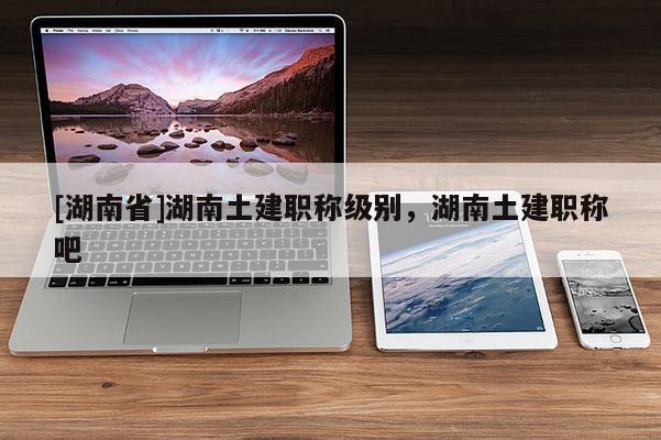 [湖南省]湖南土建职称级别，湖南土建职称吧