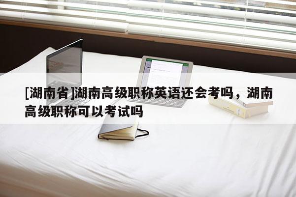 [湖南省]湖南高级职称英语还会考吗，湖南高级职称可以考试吗