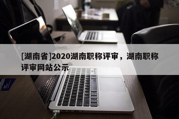 [湖南省]2020湖南职称评审，湖南职称评审网站公示