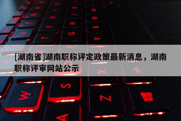 [湖南省]湖南职称评定政策最新消息，湖南职称评审网站公示