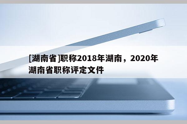 [湖南省]职称2018年湖南，2020年湖南省职称评定文件
