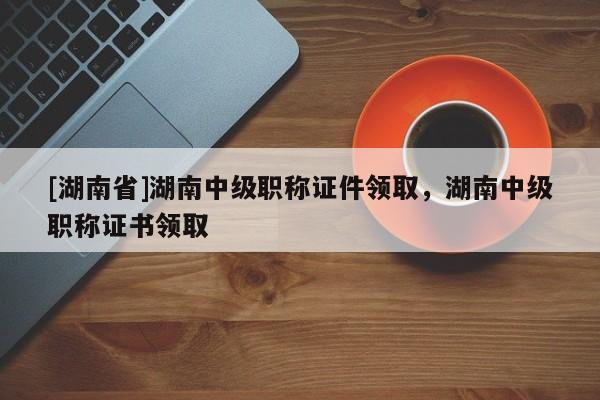 [湖南省]湖南中级职称证件领取，湖南中级职称证书领取
