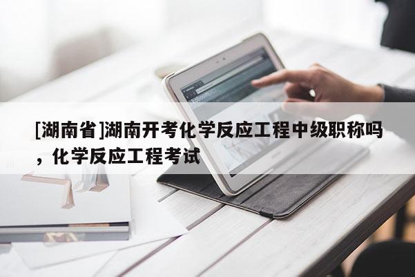 [湖南省]湖南开考化学反应工程中级职称吗，化学反应工程考试