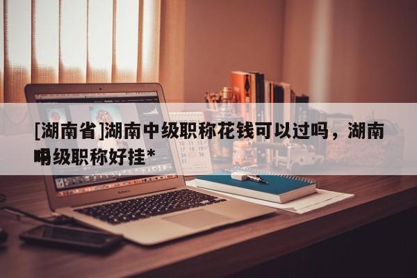 [湖南省]湖南中级职称花钱可以过吗，湖南中级职称好挂*
吗