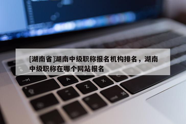 [湖南省]湖南中级职称报名机构排名，湖南中级职称在哪个网站报名