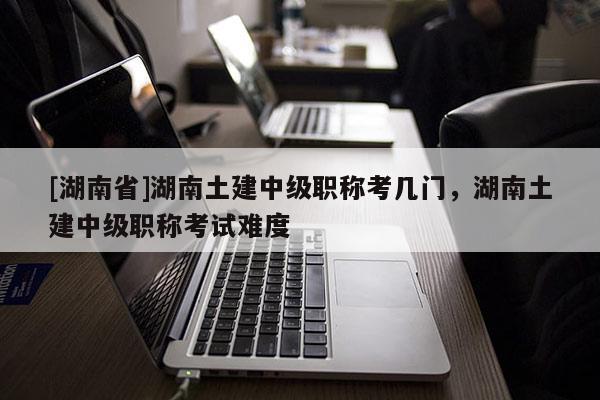 [湖南省]湖南土建中级职称考几门，湖南土建中级职称考试难度