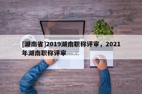 [湖南省]2019湖南职称评审，2021年湖南职称评审