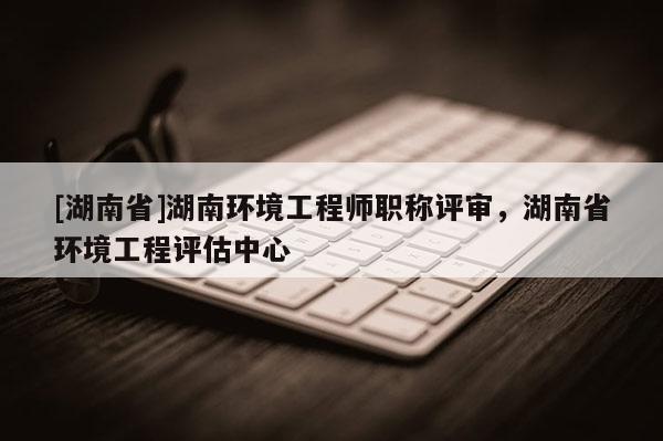 [湖南省]湖南环境工程师职称评审，湖南省环境工程评估中心