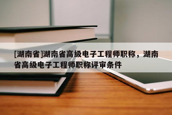 [湖南省]湖南省高级电子工程师职称，湖南省高级电子工程师职称评审条件