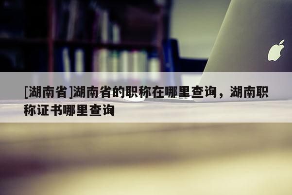 [湖南省]湖南省的职称在哪里查询，湖南职称证书哪里查询
