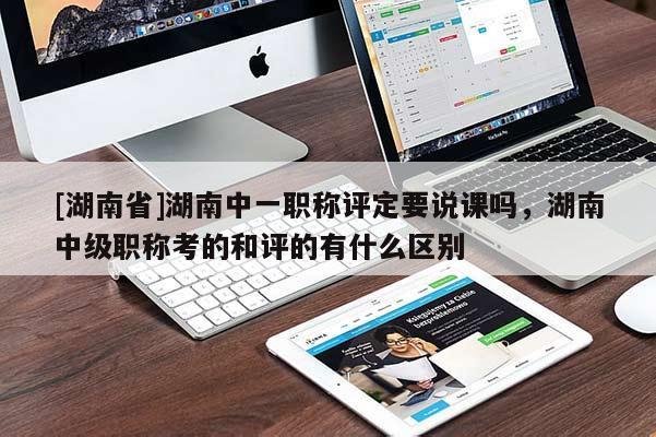 [湖南省]湖南中一职称评定要说课吗，湖南中级职称考的和评的有什么区别
