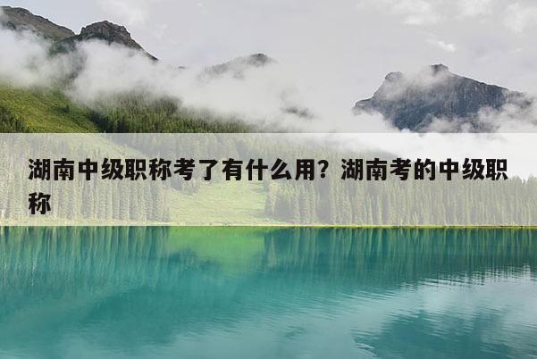 湖南中级职称考了有什么用？湖南考的中级职称
