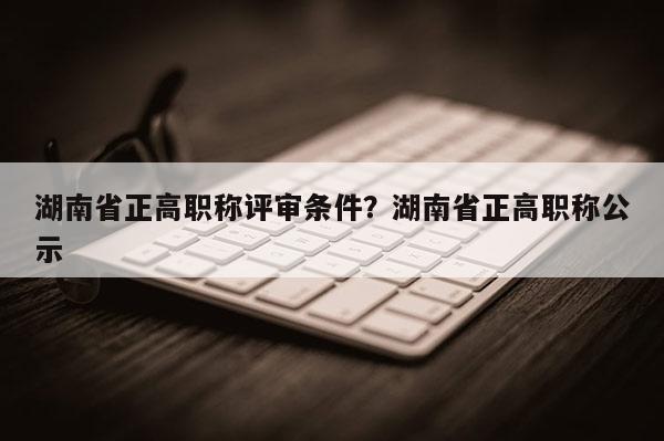 湖南省正高职称评审条件？湖南省正高职称公示
