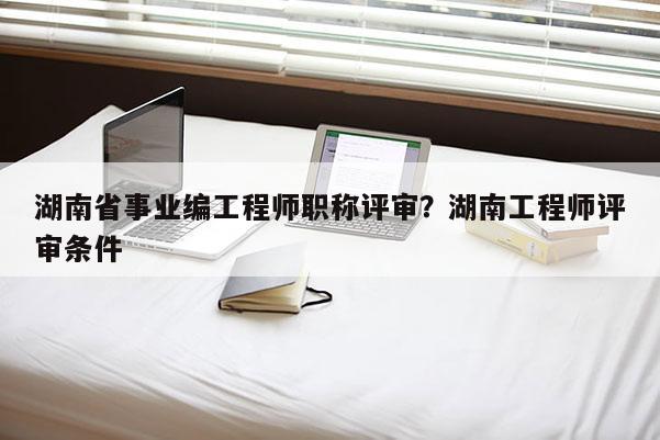 湖南省事业编工程师职称评审？湖南工程师评审条件