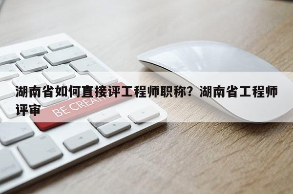湖南省如何直接评工程师职称?湖南省工程师评审
