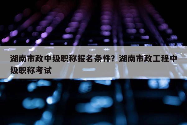 湖南市政中级职称报名条件？湖南市政工程中级职称考试